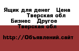 Ящик для денег › Цена ­ 1 200 - Тверская обл. Бизнес » Другое   . Тверская обл.